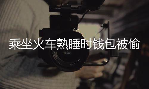 乘坐火车熟睡时钱包被偷 醒来后连续收到扣款短信