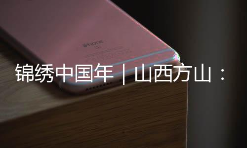 锦绣中国年｜山西方山：多彩民俗闹新春 古村落里年味浓